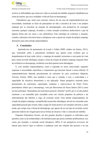 Pobreza e Exclusões Sociais
Mestrado em Educação Social

O Outro Lado do Desemprego: Um caso de sucesso

resolver as dificuldades que sentia em voltar ao mercado de trabalho enquanto trabalhador por
conta de outrem, que era a realidade vivida até ficar no desemprego.
Entendemos que, neste caso concreto, trata-se de um caso de empreendedorismo por
necessidade, atendendo ao facto do participante ter tido a iniciativa de criar o seu próprio
emprego por se encontrar na situação de desempregado, sem perspetivas de conseguir
encontrar qualquer emprego, levando-o a numa situação económica desfavorável e que de
alguma forma pôs em causa a sua subsistência. Esta estratégia de contornar a situação,
criando a alternativa favorável para a ultrapassar com a aposta da criação do próprio emprego
demonstra uma clara atitude empreendedora.

3. Conclusões
Apoiando-nos do pensamento de Louçã e Caldas (2009, citados em Santos, 2011),
que, ironizando sobre o pensamento neoliberal que aponta como evidente que os
despedimentos de hoje serão, talvez, o emprego de amanhã, recorremos a este ponto de vista
para, numa inversão ideológica, propor o tema da criação do próprio emprego enquanto fator
de resiliência ao desemprego, resiliência essa bem patente nesta abordagem.
É, com atitudes empreendedoras, como a registada no nosso entrevistado, enquanto
respostas a necessidades específicas e conjunturais que devemos basear a nossa reflexão. O
empreendedorismo depende parcelarmente de estímulos de cariz económico (Baptista,
Teixeira, Portela, 2008), mas também é certo que a vontade, o crer, a criatividade e a
capacidade de iniciativa determinam a sua aplicação. Numa perspetiva norteada pelos
pensamentos de autonomia, capacitação, mudança e empowerment de Paulo Freire,
pretendemos inferir que o desemprego, visto por Boaventura de Sousa Santos (2011) como
um dos principais “detonadores da insolvência pessoal e familiar“ (p.69), por si só não poderá
continuar a ser entendido pela sociedade como um veículo propulsor de pobreza e de
endividamento das famílias e, logo, de exclusão social. Uma atitude empreendedora, de
criação do próprio emprego, exemplificada na presente abordagem, deverá ser encarada como
capacidade pessoal para resistir, lidar e reagir de modo positivo em situações adversas e, deste
modo, que rompa com a forma do desemprego, que apesar de ser um tipo de exclusão social,
apresente indícios de viragem para novas formas de encarar a vida e o mercado de trabalho.
Enquanto Educadores Sociais, um dos grandes desafios é preparar os indivíduos para
questões como as da solidariedade e da tolerância para que possa combater problemáticas, tais
como, por exemplo, a exclusão social (Serapicos, 2003). E nas perspetivas freireanas de
educar para intervir (que se referem a mudanças reais nas relações das pessoas e na sua
15

 