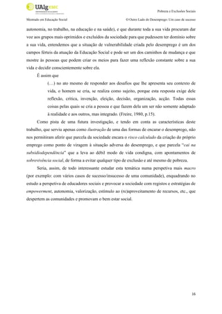 Pobreza e Exclusões Sociais
Mestrado em Educação Social

O Outro Lado do Desemprego: Um caso de sucesso

autonomia, no trabalho, na educação e na saúde), e que durante toda a sua vida procuram dar
voz aos grupos mais oprimidos e excluídos da sociedade para que pudessem ter domínio sobre
a sua vida, entendemos que a situação de vulnerabilidade criada pelo desemprego é um dos
campos férteis da atuação da Educação Social e pode ser um dos caminhos de mudança e que
mostre às pessoas que podem criar os meios para fazer uma reflexão constante sobre a sua
vida e decidir conscientemente sobre ela.
É assim que
(…) no ato mesmo de responder aos desafios que lhe apresenta seu contexto de
vida, o homem se cria, se realiza como sujeito, porque esta resposta exige dele
reflexão, crítica, invenção, eleição, decisão, organização, acção. Todas essas
coisas pelas quais se cria a pessoa e que fazem dela um ser não somente adaptado
à realidade e aos outros, mas integrado. (Freire, 1980, p.15).
Como pista de uma futura investigação, e tendo em conta as características deste
trabalho, que serviu apenas como ilustração de uma das formas de encarar o desemprego, não
nos permitiram aferir que parcela da sociedade encara o risco calculado da criação do próprio
emprego como ponto de viragem à situação adversa do desemprego, e que parcela “cai na
subsidiodependência” que a leva ao débil modo de vida condigna, com apontamentos de
sobrevivência social, de forma a evitar qualquer tipo de exclusão e até mesmo de pobreza.
Seria, assim, de todo interessante estudar esta temática numa perspetiva mais macro
(por exemplo: com vários casos de sucesso/insucesso de uma comunidade), enquadrando no
estudo a perspetiva de educadores sociais e provocar a sociedade com registos e estratégias de
empowerment, autonomia, valorização, estímulo ao (re)aproveitamento de recursos, etc., que
despertem as comunidades e promovam o bem estar social.

16

 
