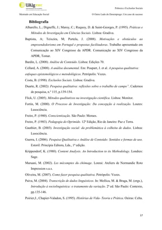 Pobreza e Exclusões Sociais
Mestrado em Educação Social

O Outro Lado do Desemprego: Um caso de sucesso

Bibliografia
Albarello, L.; Digneffe, J.; Maroy, C.; Ruquoy, D. & Saint-Georges, P. (1995). Práticas e
Métodos de Investigação em Ciências Sociais. Lisboa: Gradiva.
Baptista, A; Teixeira, M; Portela, J. (2008). Motivações e obstáculos ao
empreendedorismo em Portugal e propostas facilitadoras. Trabalho apresentado em
Comunicação ao XIV Congresso da APDR. Comunicação ao XIV Congresso da
APDR, Tomar.
Bardin, L. (2008). Análise de Conteúdo. Lisboa: Edições 70.
Cellard, A. (2008). A análise documental. Em: Poupart, J. et al. A pesquisa qualitativa:
enfoques epistemológicos e metodológicos. Petrópolis: Vozes.
Costa, B. (1998). Exclusões Sociais. Lisboa: Gradiva.
Duarte, R. (2002): Pesquisa qualitativa: reflexões sobre o trabalho de campo”. Cadernos
de pesquisa, n.º 115, p.139-154.
Flick, U. (2005). Métodos qualitativos na investigação científica. Lisboa: Monitor.
Fortin, M. (2000). O Processo de Investigação: Da concepção à realização. Loures:
Lusociência.
Freire, P. (1980). Conscientização. São Paulo: Moraes.
Freire, P. (1983). Pedagogia do Oprimido. 12ª Edição, Rio de Janeiro: Paz e Terra.
Gauthier, B. (2003). Investigação social: da problemática à colheita de dados. Lisboa:
Lusociência.
Guerra, I. (2006). Pesquisa Qualitativa e Análise de Conteúdo: Sentidos e formas de uso.
Estoril: Princípia Editora, Lda., 1ª edição.
Krippendorf, K. (1980). Content Analysis. An Introduction to its Methodology. Londres:
Sage.
Maruani, M. (2002). Les mécomptes du chômage. Lonrai: Ateliers de Normandie Roto
Impression s.a.s.
Oliveira, M. (2007). Como fazer pesquisa qualitativa. Petrópolis: Vozes.
Paiva, M. (2004). Transcrição de dados linguísticos. In: Mollica, M. & Braga, M. (orgs.),
Introdução à sociolinguística: o tratamento da variação. 2ª ed. São Paulo: Contexto,
pp.135-146.
Poirier,J., Chapier-Valadon, S. (1995). Histórias de Vida- Teoria e Prática. Oeiras: Celta.

17

 