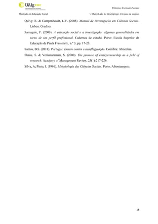 Pobreza e Exclusões Sociais
Mestrado em Educação Social

O Outro Lado do Desemprego: Um caso de sucesso

Quivy, R. & Campenhoudt, L.V. (2008). Manual de Investigação em Ciências Sociais.
Lisboa: Gradiva.
Samagaio, F. (2006). A educação social e a investigação: algumas generalidades em
torno de um perfil profissional. Cadernos de estudo. Porto: Escola Superior de
Educação de Paula Frassinetti, n.º 3, pp. 17-23.
Santos, B.S. (2011). Portugal: Ensaio contra a autoflagelação. Coimbra: Almedina.
Shane, S. & Venkataraman, S. (2000). The promise of entrepreneurship as a field of
research. Academy of Management Review, 25(1):217-226.
Silva, A; Pinto, J. (1986). Metodologia das Ciências Sociais. Porto: Afrontamento.

18

 