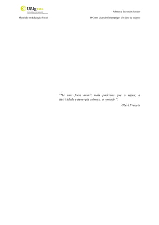 Pobreza e Exclusões Sociais
Mestrado em Educação Social

O Outro Lado do Desemprego: Um caso de sucesso

“Há uma força motriz mais poderosa que o vapor, a
eletricidade e a energia atómica: a vontade.”.
Albert Einstein

 