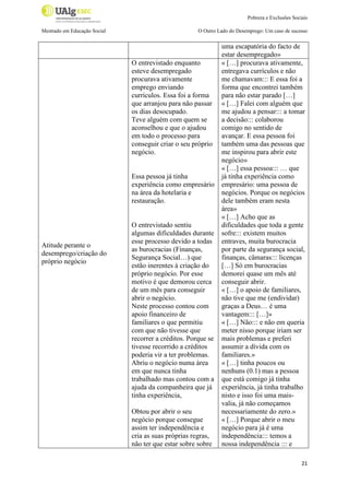 Pobreza e Exclusões Sociais
Mestrado em Educação Social

O Outro Lado do Desemprego: Um caso de sucesso

O entrevistado enquanto
esteve desempregado
procurava ativamente
emprego enviando
currículos. Essa foi a forma
que arranjou para não passar
os dias desocupado.
Teve alguém com quem se
aconselhou e que o ajudou
em todo o processo para
conseguir criar o seu próprio
negócio.

Essa pessoa já tinha
experiência como empresário
na área da hotelaria e
restauração.

Atitude perante o
desemprego/criação do
próprio negócio

O entrevistado sentiu
algumas dificuldades durante
esse processo devido a todas
as burocracias (Finanças,
Segurança Social…) que
estão inerentes à criação do
próprio negócio. Por esse
motivo é que demorou cerca
de um mês para conseguir
abrir o negócio.
Neste processo contou com
apoio financeiro de
familiares o que permitiu
com que não tivesse que
recorrer a créditos. Porque se
tivesse recorrido a créditos
poderia vir a ter problemas.
Abriu o negócio numa área
em que nunca tinha
trabalhado mas contou com a
ajuda da companheira que já
tinha experiência,
Obtou por abrir o seu
negócio porque consegue
assim ter independência e
cria as suas próprias regras,
não ter que estar sobre sobre

uma escapatória do facto de
estar desempregado»
« […] procurava ativamente,
entregava currículos e não
me chamavam::: E essa foi a
forma que encontrei também
para não estar parado […]
« […] Falei com alguém que
me ajudou a pensar::: a tomar
a decisão::: colaborou
comigo no sentido de
avançar. E essa pessoa foi
também uma das pessoas que
me inspirou para abrir este
negócio»
« […] essa pessoa::: … que
já tinha experiência como
empresário: uma pessoa de
negócios. Porque os negócios
dele também eram nesta
área»
« […] Acho que as
dificuldades que toda a gente
sofre::: existem muitos
entraves, muita burocracia
por parte da segurança social,
finanças, câmaras::: licenças
[…] Só em burocracias
demorei quase um mês até
conseguir abrir.
« […] o apoio de familiares,
não tive que me (endividar)
graças a Deus… é uma
vantagem::: […]»
« […] Não::: e não em queria
meter nisso porque iriam ser
mais problemas e preferi
assumir a dívida com os
familiares.»
« […] tinha poucos ou
nenhuns (0.1) mas a pessoa
que está comigo já tinha
experiência, já tinha trabalho
nisto e isso foi uma maisvalia, já não começamos
necessariamente do zero.»
« […] Porque abrir o meu
negócio para já é uma
independência::: temos a
nossa independência ::: e
21

 
