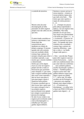 Pobreza e Exclusões Sociais
Mestrado em Educação Social

O Outro Lado do Desemprego: Um caso de sucesso

o controle de terceiros.

Mesmo antes de estar
desempregado já tinha
pensando em abrir negócio
próprio mas não sabia era em
que área.

O entrevistado considera-se
teimoso e persistente e isso
foram duas das
características que o
ajudaram na criação do
próprio emprego. O mesmo
quando não está contente
com um resultado obtido
começa logo a pensar em
arranjar soluções para obter o
resultado esperado, o que
mostra que o mesmo também
é determinado.
Sentiu que corria alguns
riscos ao criar um negócio
próprio devido a todas as
burocracias que acarretam
estas situações. E, por outro
lado o negócio também podia
não correr como esperado e
não ter lucro nem para si,
nem para pagar a quem o
financiou neste projeto.
O mesmo considera que se
não tivesse tipo o apoio que
teve para conseguir criar o
seu próprio negócio,
provavelmente teria optado
por emigrar ou persistia na
procura de emprego.
Se não tivesse criado o seu
negócio provavelmente ainda
estava desempregado e a
trabalhar por fora para
ganhar algum dinheiro.

fazemos o nossos serviço à
nossa maneira::: criamos as
nossas próprias regras para
que tudo corra bem … Não
temos que estar sujeitos a
regras de outras pessoas:::
[…]»
« […] Sempre me passou
pela cabeça ((apontando o
dedo)), o ter um negócio meu
(hhhhhhh). Não tinha
pensado era em que área:::
mas surgiu esta oportunidade
e foi nesta que fiquei ::: (…)»
« A teimosia::: É preciso ser
teimoso e persistir no que se
quer::: Eu quando não estou
contente com o resultado:::
começo logo a pensar em
maneiras diferentes::: para
dar a volta e::: no fundo
chegar onde quero.»
« Sim::: sem dúvida. Porque
parar abrir negócio é preciso
muitas burocracias… e para
abrir um estabelecimento tem
que estar tudo nos conformes
… caso contrário pudesse
receber fiscalização e podia o
fechar:::: Também podia o
negócio correr mal e não
ganhar dinheiro sequer para
pagar a quem me ajudou.
«:::::: talvez não. Se calhar
escolhia sair de Portugal ou
:::procurava um emprego
durante mais algum tempo.»
« […] Continuava no
desemprego::: se calhar teria
a fazer uns PESCATOS para
ganhar mais algum […]»

22

 