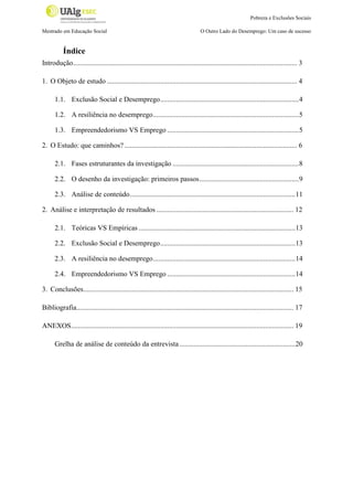 Pobreza e Exclusões Sociais
Mestrado em Educação Social

O Outro Lado do Desemprego: Um caso de sucesso

Índice
Introdução.............................................................................................................................. 3
1. O Objeto de estudo ........................................................................................................... 4
1.1. Exclusão Social e Desemprego .............................................................................. 4
1.2. A resiliência no desemprego .................................................................................. 5
1.3. Empreendedorismo VS Emprego ..........................................................................5
2. O Estudo: que caminhos? ................................................................................................. 6
2.1. Fases estruturantes da investigação .......................................................................8
2.2. O desenho da investigação: primeiros passos ........................................................ 9
2.3. Análise de conteúdo ............................................................................................. 11
2. Análise e interpretação de resultados ............................................................................. 12
2.1. Teóricas VS Empíricas ........................................................................................ 13
2.2. Exclusão Social e Desemprego ............................................................................ 13
2.3. A resiliência no desemprego ................................................................................ 14
2.4. Empreendedorismo VS Emprego ........................................................................14
3. Conclusões ...................................................................................................................... 15
Bibliografia.......................................................................................................................... 17
ANEXOS ............................................................................................................................. 19
Grelha de análise de conteúdo da entrevista .................................................................20

 