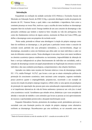 Pobreza e Exclusões Sociais
Mestrado em Educação Social

O Outro Lado do Desemprego: Um caso de sucesso

Introdução
Enquadrado na avaliação da unidade curricular (UC) Pobreza e Exclusões Sociais do
Mestrado em Educação Social, da ESEC-UAlg, a presente abordagem resulta da proposta da
docente da UC, Vanessa Sousa, a qual, dada a sua atualidade e importância, bem como a
constante presença no nosso País, motivou a que a escolha do tema incidisse no desemprego
enquanto fator de exclusão social. Emerge também de um caso concreto de desemprego e das
perceções cotidianas que tendem a manter-se bem vincadas na vida dos portugueses, bem
como dos fundamentos teóricos de alguns autores, mormente de Bruto da Costa (1998), que
define o desemprego como um propulsor de exclusão social.
Nesta senda, pretende-se efetuar uma abordagem à criação do próprio emprego como
fator de resiliência ao desemprego, e, do geral para o particular iremos tratar o conceito de
exclusão social, partindo dos seus princípios norteadores, e, inevitavelmente, chegar ao
desemprego, encarando-o como um fenómeno que afeta cada vez mais indivíduos e cada vez
mais de diferentes estratos sociais. Nesta abordagem ir-nos-emos focar com maior incidência
no domínio económico (parcos rendimentos ou inexistentes, impossibilidade de obtenção de
bens e serviços indispensáveis ao pleno funcionamento do indivíduo em sociedade), onde a
situação de desemprego assume um papel preponderante na fragilização da estrutura social do
indivíduo e das suas condições psicológicas, comportamentais e das relações familiares.
Apoiados nos dados mais recentes do Eurostat relativos à taxa de desemprego (média
EU: 11%; média Portugal: 16,3%)1, que levam a crer que as atuais orientações políticas de
promoção de crescimento económico, tanto nacionais como europeias, sugerem resultados
pouco positivos quanto à empregabilidade, propomo-nos, recorrendo a um exemplo de
sucesso de criação do próprio emprego (negócio), refletir sobre se uma aposta em paradigmas
de promoção de capacitação das pessoas para uma autoeducação empreendedora permite por
si só impulsionar alternativas de vida de forma autónoma e promover um volte face à atual
crise económica e social. Acreditamos que atitudes ativas, dinâmicas e por vezes arrojadas de
abordar o mercado de trabalho e com estímulos que levem as pessoas ao (re) aproveitamento
de recursos e oportunidades promoverão a desejada transformação social.
Enquanto Educadores Sociais, promotores da mudança social, pretendemos provocar a
sociedade com esta ilustração positiva de criação do próprio emprego como alternativa
resiliente ao desemprego. Reconhecemos que esta resiliência, ao ser encarada como uma

1

Dados do Eurostat referentes ao mês de setembro de 2013 – consulta em novembro de 2013

3

 