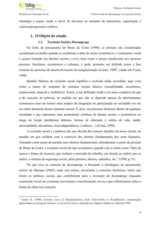 Pobreza e Exclusões Sociais
Mestrado em Educação Social

O Outro Lado do Desemprego: Um caso de sucesso

estratégia a seguir, tende a servir de alavanca ao aumento da autoestima, capacitação e
valorização pessoal e coletiva.

1. O Objeto de estudo
1.1.

Exclusão Social e Desemprego

Na linha de pensamento de Bruto da Costa (1998), as pessoas são consideradas
socialmente excluídas quando se combinam a falta de meios económicos, o isolamento social
o acesso limitado aos direitos sociais e civis, bem como o acesso insuficiente aos recursos
pessoais, familiares, económicos e culturais, e pode, portanto, ser definida como a fase
extrema do processo de desenvolvimento da marginalização (Castel, 19902, citado em Costa,
1998).
Quando falamos de exclusão social significa a exclusão n(d)a sociedade, aqui vista
como a rutura do conjunto de sistemas sociais básicos (sociabilidade, económico,
institucional, espacial e simbólico). Assim, a sua definição tende a ser mais complexa do que
a do conceito de pobreza, na medida em que não se depende apenas de determinantes
económicos mas em termos mais amplos de integração ou participação na sociedade em um
ou vários domínios desses sistemas sociais. É, pois, um processo dinâmico dentro de qualquer
sociedade e que representa uma acumulação contínua de fatores sociais e económicos ao
longo do tempo (problemas laborais, formas de educação e estilos de vida, saúde,
nacionalidade, alcoolismo, toxicodependência, violência…) (Costa, 1998).
A exclusão social e a pobreza são sem dúvida dos maiores desafios do nosso século, na
medida em que colidem com o exercício dos direitos fundamentais dos seres humanos.
Tomando como ponto de partida estes direitos fundamentais, abordaremos a partir da posição
de Bruto da Costa, a exclusão social do tipo económico, quando este a refere como “falta de
acesso a fontes de recursos, que incluem o mercado de trabalho, em função ao salário que se
aufere; o sistema da segurança social, pelas pensões, abonos, subsídios, etc.” (1998, p.15).
No que toca ao conceito de desemprego, e baseando a abordagem no pensamento
teórico de Maruani (2002), onde esta autora, recorrendo a conceitos históricos, refere que
foram as políticas sociais que contribuíram para a invenção do desemprego enquanto
construção social em constante movimento e transformação, levou a que refletíssemos sobre a
forma de olhar este conceito.

2

Castel, R., (1990). Extreme Cases of Marginalization, from Vulnerability to Desaffiliation, comunicação
apresentada no European Seminar on Social Exclusion, realizado em Alghero (Itália) em Abril de 1990.

4

 