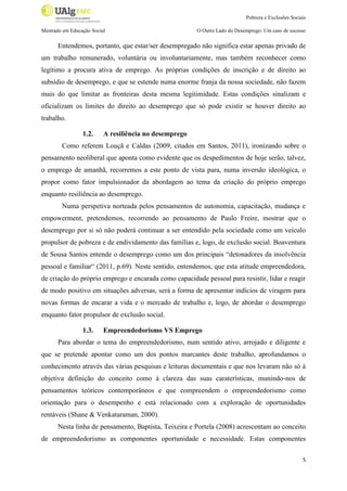 Pobreza e Exclusões Sociais
Mestrado em Educação Social

O Outro Lado do Desemprego: Um caso de sucesso

Entendemos, portanto, que estar/ser desempregado não significa estar apenas privado de
um trabalho remunerado, voluntária ou involuntariamente, mas também reconhecer como
legítimo a procura ativa de emprego. As próprias condições de inscrição e de direito ao
subsídio de desemprego, e que se estende numa enorme franja da nossa sociedade, não fazem
mais do que limitar as fronteiras desta mesma legitimidade. Estas condições sinalizam e
oficializam os limites do direito ao desemprego que só pode existir se houver direito ao
trabalho.
1.2.

A resiliência no desemprego

Como referem Louçã e Caldas (2009, citados em Santos, 2011), ironizando sobre o
pensamento neoliberal que aponta como evidente que os despedimentos de hoje serão, talvez,
o emprego de amanhã, recorremos a este ponto de vista para, numa inversão ideológica, o
propor como fator impulsionador da abordagem ao tema da criação do próprio emprego
enquanto resiliência ao desemprego.
Numa perspetiva norteada pelos pensamentos de autonomia, capacitação, mudança e
empowerment, pretendemos, recorrendo ao pensamento de Paulo Freire, mostrar que o
desemprego por si só não poderá continuar a ser entendido pela sociedade como um veículo
propulsor de pobreza e de endividamento das famílias e, logo, de exclusão social. Boaventura
de Sousa Santos entende o desemprego como um dos principais “detonadores da insolvência
pessoal e familiar“ (2011, p.69). Neste sentido, entendemos, que esta atitude empreendedora,
de criação do próprio emprego e encarada como capacidade pessoal para resistir, lidar e reagir
de modo positivo em situações adversas, será a forma de apresentar indícios de viragem para
novas formas de encarar a vida e o mercado de trabalho e, logo, de abordar o desemprego
enquanto fator propulsor de exclusão social.
1.3.

Empreendedorismo VS Emprego

Para abordar o tema do empreendedorismo, num sentido ativo, arrojado e diligente e
que se pretende apontar como um dos pontos marcantes deste trabalho, aprofundamos o
conhecimento através das várias pesquisas e leituras documentais e que nos levaram não só à
objetiva definição do conceito como à clareza das suas caraterísticas, munindo-nos de
pensamentos teóricos contemporâneos e que compreendem o empreendedorismo como
orientação para o desempenho e está relacionado com a exploração de oportunidades
rentáveis (Shane & Venkataraman, 2000).
Nesta linha de pensamento, Baptista, Teixeira e Portela (2008) acrescentam ao conceito
de empreendedorismo as componentes oportunidade e necessidade. Estas componentes
5

 