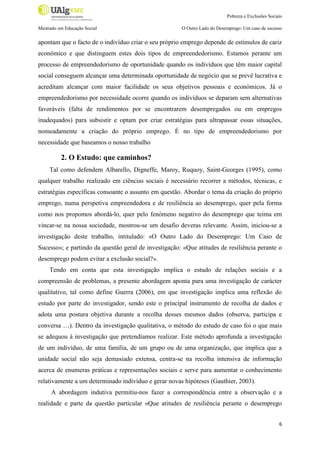 Pobreza e Exclusões Sociais
Mestrado em Educação Social

O Outro Lado do Desemprego: Um caso de sucesso

apontam que o facto de o indivíduo criar o seu próprio emprego depende de estímulos de cariz
económico e que distinguem estes dois tipos de empreendedorismo. Estamos perante um
processo de empreendedorismo de oportunidade quando os indivíduos que têm maior capital
social conseguem alcançar uma determinada oportunidade de negócio que se prevê lucrativa e
acreditam alcançar com maior facilidade os seus objetivos pessoais e económicos. Já o
empreendedorismo por necessidade ocorre quando os indivíduos se deparam sem alternativas
favoráveis (falta de rendimentos por se encontrarem desempregados ou em empregos
inadequados) para subsistir e optam por criar estratégias para ultrapassar essas situações,
nomeadamente a criação do próprio emprego. É no tipo de empreendedorismo por
necessidade que baseamos o nosso trabalho

2. O Estudo: que caminhos?
Tal como defendem Albarello, Digneffe, Maroy, Ruquoy, Saint-Georges (1995), como
qualquer trabalho realizado em ciências sociais é necessário recorrer a métodos, técnicas, e
estratégias específicas consoante o assunto em questão. Abordar o tema da criação do próprio
emprego, numa perspetiva empreendedora e de resiliência ao desemprego, quer pela forma
como nos propomos abordá-lo, quer pelo fenómeno negativo do desemprego que teima em
vincar-se na nossa sociedade, mostrou-se um desafio deveras relevante. Assim, iniciou-se a
investigação deste trabalho, intitulado: «O Outro Lado do Desemprego: Um Caso de
Sucesso»; e partindo da questão geral de investigação: «Que atitudes de resiliência perante o
desemprego podem evitar a exclusão social?».
Tendo em conta que esta investigação implica o estudo de relações sociais e a
compreensão de problemas, a presente abordagem aponta para uma investigação de carácter
qualitativo, tal como define Guerra (2006), em que investigação implica uma reflexão do
estudo por parte do investigador, sendo este o principal instrumento de recolha de dados e
adota uma postura objetiva durante a recolha desses mesmos dados (observa, participa e
conversa …). Dentro da investigação qualitativa, o método do estudo de caso foi o que mais
se adequou à investigação que pretendíamos realizar. Este método aprofunda a investigação
de um indivíduo, de uma família, de um grupo ou de uma organização, que implica que a
unidade social não seja demasiado extensa, centra-se na recolha intensiva de informação
acerca de enumeras práticas e representações sociais e serve para aumentar o conhecimento
relativamente a um determinado indivíduo e gerar novas hipóteses (Gauthier, 2003).
A abordagem indutiva permitiu-nos fazer a correspondência entre a observação e a
realidade e parte da questão particular «Que atitudes de resiliência perante o desemprego
6

 