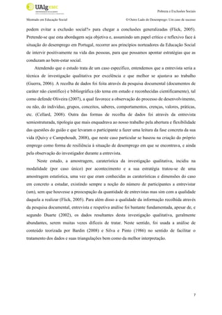 Pobreza e Exclusões Sociais
Mestrado em Educação Social

O Outro Lado do Desemprego: Um caso de sucesso

podem evitar a exclusão social?» para chegar a conclusões generalizadas (Flick, 2005).
Pretende-se que esta abordagem seja objetiva e, assumindo um papel crítico e reflexivo face à
situação do desemprego em Portugal, recorrer aos princípios norteadores da Educação Social
de intervir positivamente na vida das pessoas, para que possamos apontar estratégias que as
conduzam ao bem-estar social.
Atendendo que o estudo trata de um caso específico, entendemos que a entrevista seria a
técnica de investigação qualitativa por excelência e que melhor se ajustava ao trabalho
(Guerra, 2006). A recolha de dados foi feita através da pesquisa documental (documentos de
caráter não científico) e bibliográfica (do tema em estudo e reconhecidas cientificamente), tal
como defende Oliveira (2007), a qual favorece a observação do processo de desenvolvimento,
ou não, do indivíduo, grupos, conceitos, saberes, comportamentos, crenças, valores, práticas,
etc. (Cellard, 2008). Outra das formas de recolha de dados foi através da entrevista
semiestruturada, tipologia que mais enquadrava ao nosso trabalho pela abertura e flexibilidade
das questões do guião e que levaram o participante a fazer uma leitura da fase concreta da sua
vida (Quivy e Campehoudt, 2008), que neste caso particular se baseou na criação do próprio
emprego como forma de resiliência à situação de desemprego em que se encontrava, e ainda
pela observação do investigador durante a entrevista.
Neste estudo, a amostragem, caraterística da investigação qualitativa, incidiu na
modalidade (por caso único) por acontecimento e a sua estratégia tratou-se de uma
amostragem estatística, uma vez que eram conhecidas as caraterísticas e dimensões do caso
em concreto a estudar, existindo sempre a noção do número de participantes a entrevistar
(um), sem que houvesse a preocupação da quantidade de entrevistas mas sim com a qualidade
daquela a realizar (Flick, 2005). Para além disso a qualidade da informação recolhida através
da pesquisa documental, entrevista e respetiva análise foi bastante fundamentada, apesar de, e
segundo Duarte (2002), os dados resultantes desta investigação qualitativa, geralmente
abundantes, serem muitas vezes difíceis de tratar. Neste sentido, foi usada a análise de
conteúdo teorizada por Bardin (2008) e Silva e Pinto (1986) no sentido de facilitar o
tratamento dos dados e suas triangulações bem como da melhor interpretação.

7

 