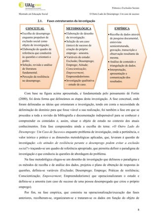 Pobreza e Exclusões Sociais
Mestrado em Educação Social

2.1.

O Outro Lado do Desemprego: Um caso de sucesso

Fases estruturantes da investigação

CONCETUAL
 Escolha do desemprego
enquanto propulsor de
exclusão social como
objeto de investigação;
 Elaboração do quadro de
referência que conduzirá
às questões e orientará o
guião;
 Seleção, revisão e análise
de literatura
fundamental.
 Perceção da resiliência
no desemprego.

METODOLÓGICA
 Elaboração do desenho
da investigação.
 Seleção de um caso
(único) de sucesso de
criação do próprio
emprego - amostra.
 Variáveis do estudo:
Exclusão; Desemprego;
Emprego; Atitude;
Conscientização;
Empowerment;
Empreendedorismo.
 Investigação qualitativa
– estudo de caso.

EMPÍRICA
 Recolha de dados através
de pesquisa documental,
entrevista
semiestruturada,
gravação, transcrição e
observação resultante da
mesma.
 Análise de conteúdo e
triangulação de dados.
 Interpretação,
apresentação e
comunicação dos
resultados.

Com base na figura acima apresentada, e fundamentada pelo pensamento de Fortin
(2000), foi desta forma que delineámos as etapas desta investigação. A fase concetual, onde
foram delineadas as ideias que orientaram a investigação, tendo em conta a necessidade da
delimitação do domínio para que fosse viável a sua realização, foi também a fase em que se
procedeu a toda a revisão da bibliografia e documentação indispensável para se conhecer e
compreender os conteúdos e, assim, situar o objeto de estudo no contexto dos atuais
conhecimentos. Esta fase compreendeu ainda a escolha do tema: «O Outro Lado do
Desemprego: Um Caso de Sucesso» enquanto problema de investigação, onde a pertinência, o
valor teórico e prático e as dimensões metodológicas aplicadas, que, levaram à questão de
investigação: «As atitudes de resiliência perante o desemprego podem evitar a exclusão
social?» traçando-se um quadro de referência apropriado, que permitiu definir o paradigma de
investigação e que conduziu às questões de abordagem do problema.
Na fase metodológica elegeu-se um desenho de investigação que delineou o paradigma e
os métodos de recolha e de análise dos dados, projetou o plano de obtenção de respostas às
questões, definiu-se variáveis (Exclusão; Desemprego; Emprego; Práticas de resiliência;
Conscientização; Empowerment; Empreendedorismo) que operacionalizaram o estudo e
definiu-se a amostra (um caso de sucesso de uma pessoa desempregada que criou o próprio
emprego).
Por fim, na fase empírica, que consistiu na operacionalização/execução das fases
anteriores, recolheram-se, organizaram-se e trataram-se os dados em função do objeto de

8

 