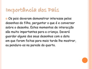 Importância dos Pais
 Os pais deveram demonstrar interesse pelos
desenhos do filho, perguntar o que é e conversar
sobre o desenho. Estes momentos de interacção
são muito importantes para a criança. Deverá
guardar alguns dos seus desenhos com a data
em que foram feitas para mais tarde lhe mostrar,
ou pendure-os na parede do quarto.
 