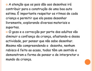  A atenção que os pais dão aos desenhos irá
contribuir para a construção de uma boa auto
estima. É importante respeitar os ritmos de cada
criança e permitir que ela possa desenhar
livremente, explorando diversos materiais e
suportes.
 O gozo e a correcção por parte dos adultos vão
diminuir a confiança da criança, afastando-a dessa
actividade, por pensar que não sabe desenhar.
Mesmo não compreendendo o desenho, nenhum
rabisco é feito ao acaso, todos têm um sentido e
demonstram a forma de pensar e de interpretar o
mundo da criança.
 