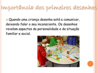 Importância dos primeiros desenhos
 Quando uma criança desenha está a comunicar,
deixando falar o seu inconsciente. Os desenhos
revelam aspectos da personalidade e da situação
familiar e social.
 