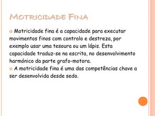 MOTRICIDADE FINA
 Motricidade fina é a capacidade para executar
movimentos finos com controlo e destreza, por
exemplo usar uma tesoura ou um lápis. Esta
capacidade traduz-se na escrita, no desenvolvimento
harmónico da parte grafo-motora.
 A motricidade fina é uma das competências chave a
ser desenvolvida desde sedo.
 