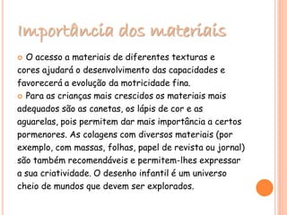 Importância dos materiais
 O acesso a materiais de diferentes texturas e
cores ajudará o desenvolvimento das capacidades e
favorecerá a evolução da motricidade fina.
 Para as crianças mais crescidos os materiais mais
adequados são as canetas, os lápis de cor e as
aguarelas, pois permitem dar mais importância a certos
pormenores. As colagens com diversos materiais (por
exemplo, com massas, folhas, papel de revista ou jornal)
são também recomendáveis e permitem-lhes expressar
a sua criatividade. O desenho infantil é um universo
cheio de mundos que devem ser explorados.
 