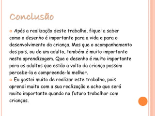 Conclusão
 Após a realização deste trabalho, fiquei a saber
como o desenho é importante para a vida e para o
desenvolvimento da criança. Mas que o acompanhamento
dos pais, ou de um adulto, também é muito importante
nesta aprendizagem. Que o desenho é muito importante
para os adultos que estão a volta da criança possam
percebe-la e compreende-la melhor.
 Eu gostei muito de realizar este trabalho, pois
aprendi muito com a sua realização e acho que será
muito importante quando no futuro trabalhar com
crianças.
 