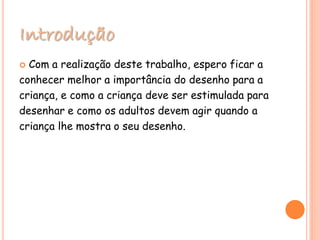 Introdução
 Com a realização deste trabalho, espero ficar a
conhecer melhor a importância do desenho para a
criança, e como a criança deve ser estimulada para
desenhar e como os adultos devem agir quando a
criança lhe mostra o seu desenho.
 