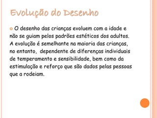 Evolução do Desenho
 O desenho das crianças evoluem com a idade e
não se guiam pelos padrões estéticos dos adultos.
A evolução é semelhante na maioria das crianças,
no entanto, dependente de diferenças individuais
de temperamento e sensibilidade, bem como da
estimulação e reforço que são dados pelas pessoas
que a rodeiam.
 
