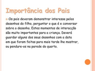Importância dos Pais
 Os pais deveram demonstrar interesse pelos
desenhos do filho, perguntar o que é e conversar
sobre o desenho. Estes momentos de interacção
são muito importantes para a criança. Deverá
guardar alguns dos seus desenhos com a data
em que foram feitas para mais tarde lhe mostrar,
ou pendure-os na parede do quarto.
 