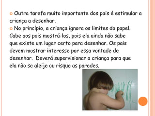  Outra tarefa muito importante dos pais é estimular a
criança a desenhar.
 No princípio, a criança ignora os limites do papel.

Cabe aos pais mostrá-los, pois ela ainda não sabe
que existe um lugar certo para desenhar. Os pais
devem mostrar interesse por essa vontade de
desenhar. Deverá supervisionar a criança para que
ela não se aleije ou risque as paredes.
 