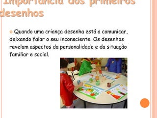 Importância dos primeiros
desenhos
   Quando uma criança desenha está a comunicar,
  deixando falar o seu inconsciente. Os desenhos
  revelam aspectos da personalidade e da situação
  familiar e social.
 