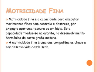 MOTRICIDADE FINA
 Motricidade fina é a capacidade para executar
movimentos finos com controlo e destreza, por
exemplo usar uma tesoura ou um lápis. Esta
capacidade traduz-se na escrita, no desenvolvimento
harmónico da parte grafo-motora.
 A motricidade fina é uma das competências chave a

ser desenvolvida desde sedo.
 