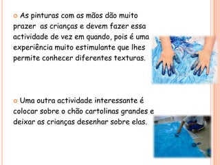  As pinturas com as mãos dão muito
prazer as crianças e devem fazer essa
actividade de vez em quando, pois é uma
experiência muito estimulante que lhes
permite conhecer diferentes texturas.




 Uma outra actividade interessante é
colocar sobre o chão cartolinas grandes e
deixar as crianças desenhar sobre elas.
 