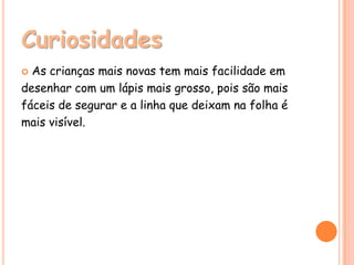 Curiosidades
 As crianças mais novas tem mais facilidade em
desenhar com um lápis mais grosso, pois são mais
fáceis de segurar e a linha que deixam na folha é
mais visível.
 