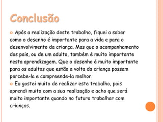 Conclusão
 Após a realização deste trabalho, fiquei a saber
como o desenho é importante para a vida e para o
desenvolvimento da criança. Mas que o acompanhamento
dos pais, ou de um adulto, também é muito importante
nesta aprendizagem. Que o desenho é muito importante
para os adultos que estão a volta da criança possam
percebe-la e compreende-la melhor.
 Eu gostei muito de realizar este trabalho, pois

aprendi muito com a sua realização e acho que será
muito importante quando no futuro trabalhar com
crianças.
 