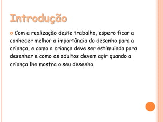 Introdução
 Com a realização deste trabalho, espero ficar a
conhecer melhor a importância do desenho para a
criança, e como a criança deve ser estimulada para
desenhar e como os adultos devem agir quando a
criança lhe mostra o seu desenho.
 
