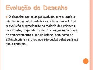 Evolução do Desenho
 O desenho das crianças evoluem com a idade e
não se guiam pelos padrões estéticos dos adultos.
A evolução é semelhante na maioria das crianças,
no entanto, dependente de diferenças individuais
de temperamento e sensibilidade, bem como da
estimulação e reforço que são dados pelas pessoas
que a rodeiam.
 