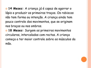  14 Meses: A criança já é capaz de agarrar o
lápis e produzir os primeiros traços. Os rabiscos
não tem forma ou intenção. A criança ainda tem
pouco controle dos movimentos, que se originam
nos braços ou nos ombros.
 18 Meses: Surgem os primeiros movimentos

circulares, intercalados com rectas. A criança
começa a ter maior controle sobre os músculos da
mão.
 