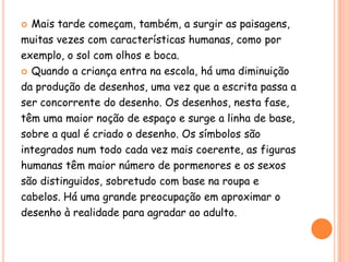  Mais tarde começam, também, a surgir as paisagens,
muitas vezes com características humanas, como por
exemplo, o sol com olhos e boca.
 Quando a criança entra na escola, há uma diminuição

da produção de desenhos, uma vez que a escrita passa a
ser concorrente do desenho. Os desenhos, nesta fase,
têm uma maior noção de espaço e surge a linha de base,
sobre a qual é criado o desenho. Os símbolos são
integrados num todo cada vez mais coerente, as figuras
humanas têm maior número de pormenores e os sexos
são distinguidos, sobretudo com base na roupa e
cabelos. Há uma grande preocupação em aproximar o
desenho à realidade para agradar ao adulto.
 
