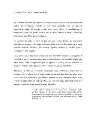 O DESENHO É UM ACONTECIMENTO 
Ao se formar uma ideia, seja qual for o campo de estudo, pode-se usar o desenho como 
artifício de investigação, partindo de uma noção particular para um grau de 
generalização maior. O desenho estaria neste campo aberto às possibilidades, se 
configurando como uma grande potência para a criação. Durante a criação é necessário 
desconstruir, decodificar para reconfigurar. 
No decorrer da ação, o acaso se põe em jogo. Outras formas, não previamente 
planejadas se insinuam e vão sendo registradas sobre o suporte. Isso exige que a mente 
apreenda impulsos racionais, mas também impulsos intuitivos e estéticos para a 
construção de uma imagem. 
Um caminho que a linha fluída conduz em uma velocidade inebriante e contagiante. A 
velocidade é sempre um ponto importante nessas produções. São desenhos rápidos, mas 
nunca fáceis. Todos carregam um grau de angústia e incerteza em seu processo. Os 
resultados refletem muito do estado físico e mental em que são concebidos. 
Recorrendo à ideia de velocidade mencionada acima poderíamos refletir por um 
momento sobre a relação com o tempo contido em tais desenhos. Levy, ao pensar sobre 
a arte como uma manifestação para além da memória de uma consciência, imputa à arte 
a tarefa de redescobrir um tempo perdido, que seria um tempo primordial, contrário à 
sucessão gradual do tempo ao qual estamos habituados: 
O tempo original, assim como revelado por Proust e Deleuze, é o tempo 
vertiginoso, o tempo fora dos eixos, ou seja, ‘saído da curvatura que um deus 
lhe dava, liberado de sua figura circular muito simples, libertado dos 
acontecimentos que compunham o seu conteúdo, revertendo sua relação com 
o movimento, descobrindo-se, em suma, como forma vazia e pura.’ (LEVY, 
2003 pág. 119) 
 