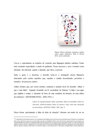 Márcio Otávio, Duração, nanquim e grafite 
sobre papel, dimensões 50cm X 64,5cm 
2013, acervo particular 
Usa-se o automatismo na tentativa de construir uma linguagem plástica autêntica. Existe 
uma constante especulação a partir de grafismos. Nesse processo o erro é tomado como 
elemento tão relevante quanto a intenção que move a procura. 
Entre o gesto e a incerteza, o desenho torna-se o sismógrafo dessas flutuações 
detectadas pelo caráter repetitivo que, exprime o sentido desordenado, provisório e 
transitivo do processo criativo. 
Linhas errantes que, por serem errantes, traduzem o próprio devir do desenho. Afinal, o 
que é uma linha? Segundo Zourabili, em O vocabulário de Deleuze “a linha é um signo 
que engloba o tempo, o elemento de base de uma semiótica da duração, de uma clínica 
da existência” (ZOURABICHVILI, 2004, PÁG. ). 
Linhas de segmentarização, linhas quebradas, linhas de demolição, linhas de 
derivação, indefectivelmente linhas de ruptura e fuga: toda uma cartografia 
de intensidades. (FONTES FILHO, 2007, pág. 7) 
Dessa forma, aproximando a linha da ideia de duração4 obtemos um modo de ser no 
4 A experiência da duração parece ser puramente psicológica, pois é preciso uma consciência que rememore as mudanças 
das coisas exteriores para que se possa dizer que elas se modificam. Parece que, fora de nós, apenas haveria o presente ou a 
simultaneidade. No entanto, a experiência física do movimento faz com que as coisas pareçam suceder -se e não se disporem 
todas ao mesmo tempo; o espaço percorrido pelo móvel forma uma multiplicidade numérica cujas partes são todas atuais e 
diferem apenas em grau. Além disso, ao mesmo tempo, o movimento puro é alteração, multiplicidade virtual qualitativa. 
 