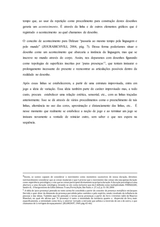 tempo que, ao usar da repetição como procedimento para construção destes desenhos 
geraria um acontecimento. É através da linha e de outros elementos gráficos que é 
registrado o acontecimento ao qual chamamos de desenho. 
O conceito de acontecimento para Deleuze “passaria ao mesmo tempo pela linguagem e 
pelo mundo” (ZOURABICHVILI, 2004, pág. 7). Dessa forma poderíamos situar o 
desenho como um acontecimento que abarcaria a instância da linguagem, mas que se 
inscreve no mundo através do corpo. Assim, nos deparamos com desenhos figurando 
como topologias de superfícies inscritas por ‘puras presenças’5, que tentam instaurar o 
prolongamento incessante do presente e reencontrar as articulações possíveis dentro da 
realidade no desenho. 
Após essas linhas se estabelecerem, a partir de uma estrutura improvisada, entra em 
jogo a ideia de variação. Essa ideia também parte do caráter improvisado mas, a todo 
custo, procura estabelecer uma relação estética, sensorial, etc., com as linhas traçadas 
anteriormente. Isso se dá através de vários procedimentos como o preenchimento de tais 
linhas, alternância no uso das cores, aproximação e distanciamento das linhas, etc.. É 
nesse momento que realmente se estabelece a noção de jogo e ao terminar um jogo se 
instaura novamente a vontade de reiniciar outro, sem saber o que nos espera na 
sequência. 
4Assim, se somos capazes de considerar o movimento como momentos sucessivos de nossa duração, devemos 
inevitavelmente considerar que as coisas mudaram e que é preciso que o movimento das coisas não seja apenas duração 
como experiência psicológica, e sim que as coisas participem diretamente na própria duração. A duração psicológica é uma 
abertura a uma duração ontológica, levando-se em conta inclusive que ela é definida como multiplicidade. FORNAZARI, 
Sandro K. . O bergsonismo de Gilles Deleuze. Trans/Form/Ação, São Paulo, v. 27, n.2, p. 31-50, 2004 
5 A idéia de ‘pura presença’ pensada no texto acima foi concebida a partir do conceito de presença metafísica em Jacques 
Derridá, e quer dizer da dimensão da presença percebida pelos sentidos e pelo espírito, sendo resultado da influência de 
pessoas e das ideias. Também aqui foi pensado o termo puras presenças a partir do livro L’etretien infini de Maurice 
Blanchot, no qual ele afirma que “A ‘presença’ é tanto a intimidade da instância quanto a dispersão do fora, mais 
especificamente, a intimidade como fora, o exterior tornado a intrusão que asfixia e a inversão de um e de outro, o que 
chamamos de ‘a vertigem de espaçamento’. (BLANCHOT, 1969, pág. 65-66) 
 