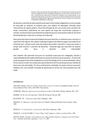 Dizemos, então, que tais textos são atravessados por um movimento que vem do fora, que não 
começa na página do livro nem nas páginas precedentes, que não cabe no quadro do livro, e 
que é absolutamente diferente do movimento imaginário das representações ou do 
movimento abstrato dos conceitos tais como eles acontecem habitualmente através das 
palavras e na cabeça do leitor. Alguma coisa salta do livro, entra em contato com um puro fora. 
( FLECHEUR, A, DELEUZE, G, 2006, pág. ) 
No desenho, partindo da ação repetitiva de traçar linhas fluídas chagaríamos a uma sensação 
de disjunção ou acidente. O acidente gera uma espécie de abstração, realizada pelos 
instrumentos de registro gráfico. Pela intensificação do ato, que muitas vezes acontece de 
modo involuntário, poderíamos ter uma espécie de mapa dos movimentos corporais e 
mentais. Ao observarmos esse desenhos percebemos que tais movimentos estão ali de forma 
tão detalhada que a ideia de os retraçar seria absurda. 
Estes processos dizem sempre da relação entre quem desenha, os estímulos que o cercam e a 
experiência do registro. No suporte usado para registrar percebemos agora uma experiência 
relacional que começa muito antes da própria ideia sobre o desenho. Forças que atuam o 
tempo todo durante o exercício de desenhar, indicando algo que está além do suporte 
gerado. Este seria o desenho como intensidade! 
Este trabalho não pretende mensurar um resultado exato para tais indagações, devido a 
impossibilidade de afirmações definitivas nas áreas de interesse dessa pesquisa. O intuito do 
corpo da pesquisa foi tentar estabelecer um início de diálogo entre as áreas abordadas. Dessa 
forma, buscou-se abrir um campo para aprofundamento de futuras pesquisas que tratarão do 
tema com mais densidade. Por hora evidenciamos satisfação em poder concluir o presente 
trabalho com uma vontade renovada de aprofundar os temas com mais questões que irão 
surgir. 
REFERÊNCIAS: 
AMANDI, Cláudia. Funções e Tarefas do Desenho no Processo Criativo. Faculdade de Belas Artes da 
Universidade do Porto, Porto, 2010 (PhD. Dissertation) 
ANDRADE, Mário de. Aspectos das artes plásticas no Brasil. São Paulo: Martins; Brasília: INL, 1975. 
BARROS, M. de. Livro das Ignorãças. 10ed. Rio de Janeiro: Record, 2001. 
BLANCHOT M. , L’Entretien infini, Paris, Gallimard, 1969. 
DELEUZE, G. Diferença e repetição. Trad. Luiz Orlandi e Roberto Machado. Rio de Janeiro: Graal, 
1988. 
DELEUZE, G. A ilha deserta: e outros textos. São Paulo, Iluminuras, 2006. 
DELEUZE, G. & GUATARRI, F. O anti- Édipo. Trad. Campos A. Lisboa: Assírio e Calvin, 1996. 
FONTES FILHO, Osvaldo . Francis Bacon sob o olhar de Gilles Deleuze: a imagem como intensidade. 
Viso : Cadernos de Estética Aplicada, v. 3, p. 1-17, 2007. 
 
