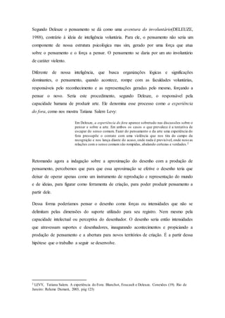 Segundo Deleuze o pensamento se dá como uma aventura do involuntário(DELEUZE, 
1988), contrário à ideia de inteligência voluntária. Para ele, o pensamento não seria um 
componente de nossa estrutura psicológica mas sim, gerado por uma força que atua 
sobre o pensamento e o força a pensar. O pensamento se daria por um ato involuntário 
de caráter violento. 
Diferente de nossa inteligência, que busca organizações lógicas e significações 
dominantes, o pensamento, quando acontece, rompe com as faculdades voluntárias, 
responsáveis pelo reconhecimento e as representações geradas pelo mesmo, forçando a 
pensar o novo. Seria este procedimento, segundo Deleuze, o responsável pela 
capacidade humana de produzir arte. Ele denomina esse processo como a experiência 
do fora, como nos mostra Tatiana Salem Levy: 
Em Deleuze, a experiência do fora aparece sobretudo nas discussões sobre o 
pensar e sobre a arte. Em ambos os casos o que prevalece é a tentativa de 
escapar do senso comum. Fazer do pensamento e da arte uma experiência do 
fora pressupõe o contato com uma violência que nos tira do campo da 
recognição e nos lança diante do acaso, onde nada é previsível, onde noss as 
relações com o senso comum são rompidas, abalando certezas e verdades.2 
Retomando agora a indagação sobre a aproximação do desenho com a produção de 
pensamento, percebemos que para que essa aproximação se efetive o desenho teria que 
deixar de operar apenas como um instrumento de reprodução e representação do mundo 
e de ideias, para figurar como ferramenta de criação, para poder produzir pensamento a 
partir dele. 
Dessa forma poderíamos pensar o desenho como forças ou intensidades que não se 
delimitam pelas dimensões do suporte utilizado para seu registro. Nem mesmo pela 
capacidade intelectual ou perceptiva do desenhador. O desenho seria então intensidades 
que atravessam suportes e desenhadores, inaugurando acontecimentos e propiciando a 
produção de pensamento e a abertura para novos territórios de criação. É a partir dessa 
hipótese que o trabalho a seguir se desenvolve. 
2 LEVY, Tatiana Salem. A experiência do Fora: Blanchot, Foucault e Deleuze. Conexões (19). Rio de 
Janeiro: Relume Dumará, 2003, pág 123) 
 
