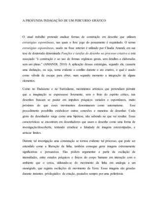 A PROFUNDA INDAGAÇÃO DE UM PERCURSO GRÁFICO 
O atual trabalho pretende analisar formas de construção em desenho que utilizam 
estratégias espontâneas, nas quais o livre jogo do pensamento é requisitado. O termo 
estratégias espontâneas, usado na frase anterior é utilizado por Claudia Amandi, em sua 
tese de doutorado denominada Funções e tarefas do desenho no processo criativo e está 
associado “à construção e ao uso de formas orgânicas gerais, sem detalhes e elaboradas 
sem um plano.” (AMANDI, 2010) A aplicação dessas estratégias, segundo ela, causaria 
uma disfunção, ou seja, torna evidente o conflito durante o ato criativo, o qual é usado 
como válvula de escape para obter, num segundo momento a integração de alguns 
elementos. 
Como no Dadaísmo e no Surrealismo, movimentos artísticos que pretendiam permitir 
que a imaginação se expressasse livremente, sem o freio do espírito crítico, tais 
desenhos buscam se pautar em impulsos psíquicos variados e espontâneos, muito 
próximos do que esses movimentos denominaram como automatismo. Esse 
procedimento possibilita estabelecer outras conexões e maneiras de desenhar. Cada 
gesto do desenhador surge como uma hipótese, não sabendo no que vai resultar. Essas 
características se encontram em desenhadores que usam o desenho como uma forma de 
investigação/descoberta, tentando erradicar a falsidade de imagens estereotipadas, e 
arriscar limites. 
Durante tal investigação uma constatação se tornou evidente: tal processo, que pode ser 
entendido como a liberação da linha, também consegue gerar imagens extremamente 
significativas e persuasivas. Elas podem argumentar a partir da oscilação de 
intensidades, entre estados psíquicos e físicos do corpo humano em interação com o 
ambiente que o cerca, utilizando-se do movimento da linha em analogia a um 
sismógrafo, que registra oscilações de movimento da Terra. Essas imagens são geradas 
durante instantes privilegiados de criação, pautados sempre por uma polirritmia. 
 