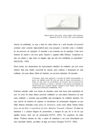Márcio Otávio, Sem título, esboço a lápis sobre caderneta, 
dimensões 33cm X 11,7cm, 2011, acervo particular 
Através da polirritmia, ou seja, a ideia de vários ritmos no e pelo desenho, foi possível 
constatar outro conceito imprescindível para essa pesquisa: o desenho como o resultado 
de um processo de repetição. O desenho é um constante ato de repetição. Cada nova 
tentativa de repetir é um novo gesto. Repetir é, segundo Gilles Deleuze, “comportar-se, 
mas em relação a algo único ou singular, algo que não tem semelhante ou equivalente.” 
(DELEUZE, 1988). 
Dessa forma, nos distanciamos da representação mimética da realidade, que tem como 
objetivo final uma réplica verossímil da mesma, para explorar a instauração de uma 
realidade, tal como afirma Mário de Andrade, em um texto intitulado Do desenho: 
O desenho, muito mais agnóstico, é um jeito de definir transitoriedade, se 
posso me exprimir assim. Ele cria, por meio de traços convencionais, os 
finitos de uma visão, de um momento, de um gesto. Em vez de buscar as 
essências misteriosas e eternas, o desenho é uma espécie de definição, da 
mesma forma que a palavra “monte” substitui a coisa “monte” para nossa 
compreensão intelectual. (ANDRADE, 1975) 
Podemos entender então essa forma de desenhar como uma busca pela experiência do 
real. Ao invés de tentar ilustrar possíveis realidades ou criar planos fantasiosos de uma 
outra realidade, o desenho aqui possibilita uma investigação da realidade imanente. Ou 
seja, através da tentativa de capturar os movimentos do pensamento chegamos ao que 
Gilles Deleuze denomina como plano de imanência, assim como afirma Tatiana Salém 
Levy, em seu livro A experiência do fora: Blanchot, Foucault e Deleuze: “O plano de 
imanência é a própria imagem do pensamento, a imagem do que ele se dá do que 
significa pensar, fazer uso do pensamento.”(LEVY, 2003). Na sequência, ela ainda 
afirma: “Potência máxima da vida, o plano de imanência é um corte determinado por 
uma velocidade infinita, por linhas de fuga, por forças selvagens.”(LEVY, 2003). 
 