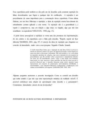 Essa experiência pode também se dar pelo ato de desenhar, pela constante repetição de 
linhas desordenadas, que fogem a qualquer tipo de codificação. A repetição é um 
procedimento de suma importância para a consumação dessa experiência. Como afirma 
Deleuze, em seu livro Diferença e repetição, a ideia de repetição estaria bem distante do 
entendimento comum aplicado a este termo: “A repetição não é a generalidade (...) 
repetir é comportar-se, mas em relação a algo único ou singular, algo que não tem 
semelhante ou equivalente”(DELEUZE, 1988, pág. 13). 
A partir desse pressuposto a repetição se torna uma das premissas da experimentação, 
do ato criativo e da experiência com a linha pelo desenho. “Repetir, repetir até ficar 
diferente.”(BARROS, 2001, pág. 47). E através da ideia de repetição que chegamos ao 
conceito de intensidade, muito caro a essa pesquisa. Segundo Cláudia Amandi, 
A tarefa intensificar indica que a repetição de uma ideia, forma ou processo 
retorna ao decurso criativo do autor. No lugar da invenção o autor regressa a 
uma coisa para a reinventar e reformular. Não terá portanto a ver com a ideia 
de repetição mecânica de soluções, mas com a repetição de um conjunto de 
procedimentos que lhe permite voltar a equacionar e experimentar relações 
em torno de um determinado centro. Logo é uma tarefa com formação 
transversal, ou seja, atravessa vários períodos da obra do autor em que é 
possível observar que o desenho funciona como centro operativo para 
reposicionar um conjunto de proposições renovadamente trabalhadas e 
transformadas, e que adquirem diferentes configurações e deliberações com 
caráter essencialmente convergente. (AMANDI, 2010, PÁG. 383) 
Algumas perguntas nortearam a presente investigação: Como se constrói um desenho 
que tenha sentido e que não seja uma representação mimética da realidade visível?; É 
possível estabelecer uma relação de aproximação entre desenho e o pensamento?; 
Construímos intensidades através do ato de desenhar? 
INTENSIFICAR AS BUSCAS PARA REAFIRMAR A DISPARIDADE 
 