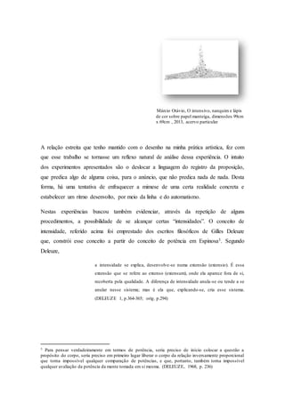 Márcio Otávio, O intensivo, nanquim e lápis 
de cor sobre papel manteiga, dimensões 99cm 
x 69cm , 2013, acervo particular 
A relação estreita que tenho mantido com o desenho na minha prática artística, fez com 
que esse trabalho se tornasse um reflexo natural de análise dessa experiência. O intuito 
dos experimentos apresentados são o deslocar a linguagem do registro da proposição, 
que predica algo de alguma coisa, para o anúncio, que não predica nada de nada. Desta 
forma, há uma tentativa de enfraquecer a mimese de uma certa realidade concreta e 
estabelecer um ritmo desenvolto, por meio da linha e do automatismo. 
Nestas experiências buscou também evidenciar, através da repetição de alguns 
procedimentos, a possibilidade de se alcançar certas “intensidades”. O conceito de 
intensidade, referido acima foi emprestado dos escritos filosóficos de Gilles Deleuze 
que, constrói esse conceito a partir do conceito de potência em Espinosa3. Segundo 
Deleuze, 
a intensidade se explica, desenvolve-se numa extensão (extensio). É essa 
extensão que se refere ao extenso (extensum), onde ela aparece fora de si, 
recoberta pela qualidade. A diferença de intensidade anula-se ou tende a se 
anular nesse sistema; mas é ela que, explicando-se, cria esse sistema. 
(DELEUZE 1, p.364-365; orig. p.294) 
3 Para pensar verdadeiramente em termos de potência, seria preciso de início colocar a questão a 
propósito do corpo, seria preciso em primeiro lugar liberar o corpo da relação inversamente proporcional 
que torna impossível qualquer comparação de potências, e que, portanto, também torna impossível 
qualquer avaliação da potência da mente tomada em si mesma. (DELEUZE, 1968, p. 236) 
 