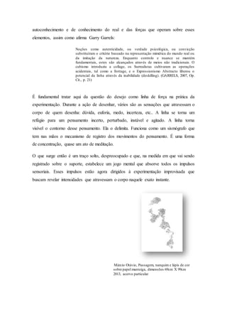 autoconhecimento e de conhecimento do real e das forças que operam sobre esses 
elementos, assim como afirma Garry Garrels: 
Noções como autenticidade, ou verdade psicológica, ou convicção 
substituíram o critério baseado na representação mimética do mundo real ou 
da imitação da natureza. Enquanto controlo e nuance se mantém 
fundamentais, estes são alcançados através de meios não tradicionais. O 
cubismo introduziu a collage, os Surrealistas cultivaram as operações 
acidentais, tal como a frottage, e o Expressionismo Abstracto liberou o 
potencial da linha através da inabilidade (deskilling). (GARRELS, 2007, Op. 
Cit., p. 21) 
É fundamental tratar aqui da questão do desejo como linha de força na prática da 
experimentação. Durante a ação de desenhar, vários são as sensações que atravessam o 
corpo de quem desenha: dúvida, euforia, medo, incerteza, etc.. A linha se torna um 
refúgio para um pensamento incerto, perturbado, instável e agitado. A linha torna 
visível o contorno desse pensamento. Ela o delimita. Funciona como um sismógrafo que 
tem nas mãos o mecanismo de registro dos movimentos do pensamento. É uma forma 
de concentração, quase um ato de meditação. 
O que surge então é um traço solto, despreocupado e que, na medida em que vai sendo 
registrado sobre o suporte, estabelece um jogo mental que absorve todos os impulsos 
sensoriais. Esses impulsos estão agora dirigidos à experimentação improvisada que 
buscam revelar intensidades que atravessam o corpo naquele exato instante. 
Márcio Otávio, Passagem, nanquim e lápis de cor 
sobre papel manteiga, dimensões 69cm X 99cm 
2013, acervo particular 
 