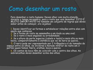 Como desenhar um rosto 
Para desenhar o rosto humano: Deves olhar com muita atenção, 
durante o tempo necessário, para o rosto que vais desenhar. ISTO É 
MUITO IMPORTANTE! Há também um conjunto de regras que deves 
saber antes de começar, ora vejamos: 
1. Deves identificar as formas e estabelecer relações entre elas com 
aquilo que conheces. 
2. Se a forma do rosto se assemelha a um óvulo ou uma oval; 
3. Se o rosto é mais anguloso ou arredondado; 
4. Se a altura da parte superior (cabelo e testa) e mais alta ou mais 
baixa, comparativamente à distância que vai do nariz ao queixo… 
5. O nariz pode ser representado por 2 triângulos e é do tamanho do 
espaço entre os olhos. Se dividires a metade inferior do rosto em 3 
partes iguais temos: Nariz, orelhas, boca e queixo; 
6. Os cantos da boca têm de coincidir com o centro dos olhos. As 
sobrancelhas deves desenhar acima dos olhos; 
 