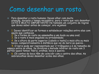 Como desenhar um rosto
 Para desenhar o rosto humano: Deves olhar com muita
atenção, durante o tempo necessário, para o rosto que vais desenhar.
ISTO É MUITO IMPORTANTE! Há também um conjunto de regras
que deves saber antes de começar, ora vejamos:
 1. Deves identificar as formas e estabelecer relações entre elas com
aquilo que conheces.
2. Se a forma do rosto se assemelha a um óvulo ou uma oval;
3. Se o rosto é mais anguloso ou arredondado;
 4. Se a altura da parte superior (cabelo e testa) e mais alta ou mais
baixa, comparativamente à distância que vai do nariz ao queixo…
5. O nariz pode ser representado por 2 triângulos e é do tamanho do
espaço entre os olhos. Se dividires a metade inferior do rosto em 3
partes iguais temos: Nariz, orelhas, boca e queixo;
 6. Os cantos da boca têm de coincidir com o centro dos olhos. As
sobrancelhas deves desenhar acima dos olhos;
 