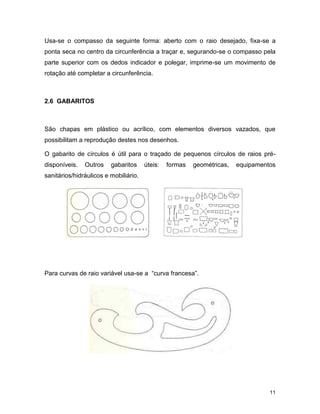 11
Usa-se o compasso da seguinte forma: aberto com o raio desejado, fixa-se a
ponta seca no centro da circunferência a traçar e, segurando-se o compasso pela
parte superior com os dedos indicador e polegar, imprime-se um movimento de
rotação até completar a circunferência.
2.6 GABARITOS
São chapas em plástico ou acrílico, com elementos diversos vazados, que
possibilitam a reprodução destes nos desenhos.
O gabarito de círculos é útil para o traçado de pequenos círculos de raios pré-
disponíveis. Outros gabaritos úteis: formas geométricas, equipamentos
sanitários/hidráulicos e mobiliário.
Para curvas de raio variável usa-se a “curva francesa”.
 