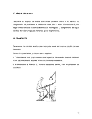 12
2.7 RÉGUA PARALELA
Destinada ao traçado de linhas horizontais paralelas entre si no sentido do
comprimento da prancheta, e a servir de base para o apoio dos esquadros para
traçar linhas verticais ou com determinadas inclinações. O comprimento da régua
paralela deve ser um pouco menor do que o da prancheta.
2.8 PRANCHETA
Geralmente de madeira, em formato retangular, onde se fixam os papéis para os
desenhos.
Para cobrir pranchetas, pode-se usar o seguinte:
1. Coberturas de vinil, que fornecem uma superfície de desenho suave e uniforme.
Furos de alinhamento e cortes ficam naturalmente encobertos.
2. Revestimento e fórmica ou material resistente similar, sem imperfeições de
superfície.
 