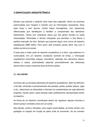 13
3 GRAFICAÇÃO ARQUITETÔNICA
Sempre que possível o desenho deve estar bem paginado, dentro de pranchas
padronizadas com margens e carimbo com as informações necessárias. Deve
estar limpo e sem rasuras. Conter traços homogêneos, com espessuras
diferenciadas que identifiquem e facilitem a compreensão dos elementos
desenhados. Textos com caracteres claros que não gerem dúvidas ou dupla
interpretação. Dimensões e demais indicações que permitam a boa leitura e
perfeita execução da obra. Sempre que possível seguir uma norma de desenho
estabelecida (NBR 6492). Para quem está iniciando parece difícil mas com a
prática se torna um prazer.
A base para a maior parte do desenho arquitetônico é a linha, cuja essência é a
continuidade. Em um desenho constituído somente de linhas, a informação
arquitetônica transmitida (espaço volumétrico; definição dos elementos planos,
sólidos e vazios; profundidade) depende primordialmente das diferenças
discerníveis no peso visual dos tipos de linhas usados.
3.1 AS LINHAS
As linhas são os principais elementos do desenho arquitetônico. Além de definirem
o formato, dimensão e posicionamento das paredes, portas, janelas, pilares, vigas
e etc., determinam as dimensões e informam as características de cada elemento
projetado. Sendo assim, estas deverão estar perfeitamente representadas dentro
do desenho.
As linhas de um desenho normatizado devem ser regulares, legíveis (visíveis) e
devem possuir contraste umas com as outras.
Nas plantas, cortes e fachadas, para sugerir profundidade, as linhas sofrem uma
gradação no traçado em função do plano onde se encontram. As em primeiro
 