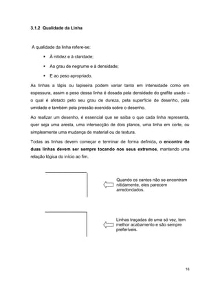 16
3.1.2 Qualidade da Linha
A qualidade da linha refere-se:
 À nitidez e à claridade;
 Ao grau de negrume e à densidade;
 E ao peso apropriado.
As linhas a lápis ou lapiseira podem variar tanto em intensidade como em
espessura, assim o peso dessa linha é dosada pela densidade do grafite usado –
o qual é afetado pelo seu grau de dureza, pela superfície de desenho, pela
umidade e também pela pressão exercida sobre o desenho.
Ao realizar um desenho, é essencial que se saiba o que cada linha representa,
quer seja uma aresta, uma intersecção de dois planos, uma linha em corte, ou
simplesmente uma mudança de material ou de textura.
Todas as linhas devem começar e terminar de forma definida, o encontro de
duas linhas devem ser sempre tocando nos seus extremos, mantendo uma
relação lógica do início ao fim.
Quando os cantos não se encontram
nitidamente, eles parecem
arredondados.
Linhas traçadas de uma só vez, tem
melhor acabamento e são sempre
preferíveis.
 