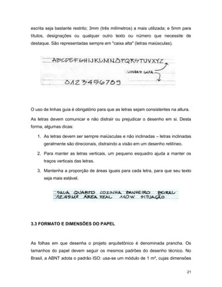 21
escrita seja bastante restrito; 3mm (três milímetros) a mais utilizada; e 5mm para
títulos, designações ou qualquer outro texto ou número que necessite de
destaque. São representadas sempre em "caixa alta" (letras maiúsculas).
O uso de linhas guia é obrigatório para que as letras sejam consistentes na altura.
As letras devem comunicar e não distrair ou prejudicar o desenho em si. Desta
forma, algumas dicas:
1. As letras devem ser sempre maiúsculas e não inclinadas – letras inclinadas
geralmente são direcionais, distraindo a visão em um desenho retilíneo.
2. Para manter as letras verticais, um pequeno esquadro ajuda a manter os
traços verticais das letras.
3. Mantenha a proporção de áreas iguais para cada letra, para que seu texto
seja mais estável.
3.3 FORMATO E DIMENSÕES DO PAPEL
As folhas em que desenha o projeto arquitetônico é denominada prancha. Os
tamanhos do papel devem seguir os mesmos padrões do desenho técnico. No
Brasil, a ABNT adota o padrão ISO: usa-se um módulo de 1 m², cujas dimensões
 